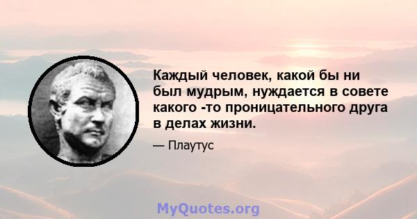 Каждый человек, какой бы ни был мудрым, нуждается в совете какого -то проницательного друга в делах жизни.