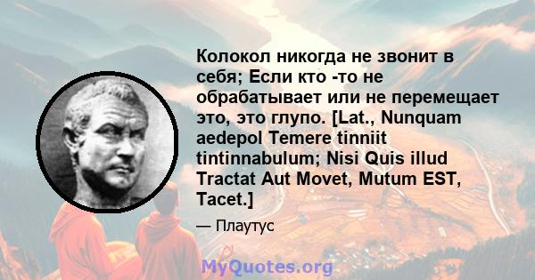 Колокол никогда не звонит в себя; Если кто -то не обрабатывает или не перемещает это, это глупо. [Lat., Nunquam aedepol Temere tinniit tintinnabulum; Nisi Quis illud Tractat Aut Movet, Mutum EST, Tacet.]