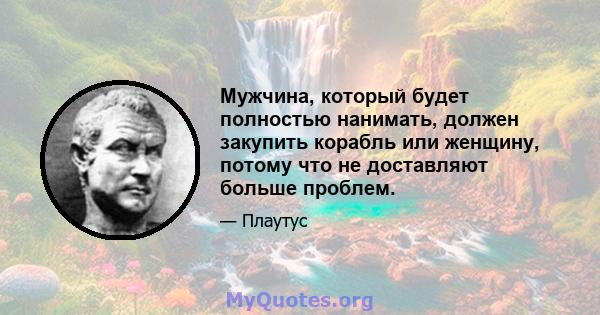 Мужчина, который будет полностью нанимать, должен закупить корабль или женщину, потому что не доставляют больше проблем.