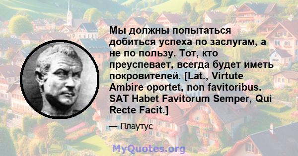 Мы должны попытаться добиться успеха по заслугам, а не по пользу. Тот, кто преуспевает, всегда будет иметь покровителей. [Lat., Virtute Ambire oportet, non favitoribus. SAT Habet Favitorum Semper, Qui Recte Facit.]