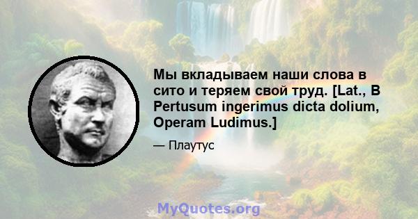 Мы вкладываем наши слова в сито и теряем свой труд. [Lat., В Pertusum ingerimus dicta dolium, Operam Ludimus.]