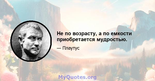 Не по возрасту, а по емкости приобретается мудростью.