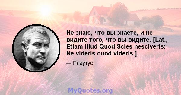 Не знаю, что вы знаете, и не видите того, что вы видите. [Lat., Etiam illud Quod Scies nesciveris; Ne videris quod videris.]