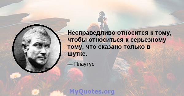 Несправедливо относится к тому, чтобы относиться к серьезному тому, что сказано только в шутке.