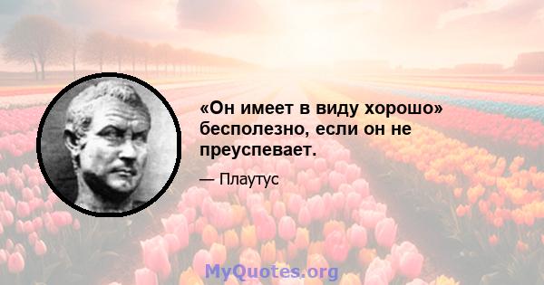 «Он имеет в виду хорошо» бесполезно, если он не преуспевает.