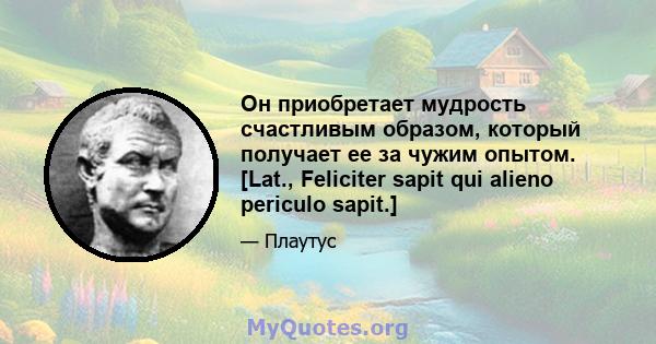 Он приобретает мудрость счастливым образом, который получает ее за чужим опытом. [Lat., Feliciter sapit qui alieno periculo sapit.]