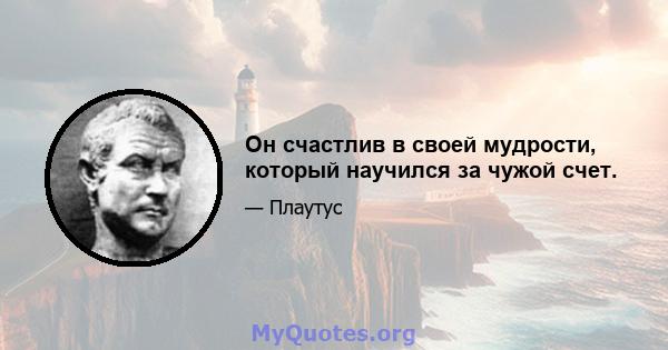 Он счастлив в своей мудрости, который научился за чужой счет.