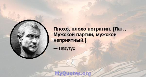 Плохо, плохо потратил. [Лат., Мужской партии, мужской неприятный.]