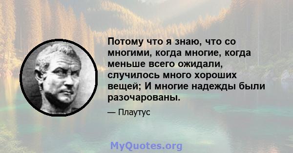 Потому что я знаю, что со многими, когда многие, когда меньше всего ожидали, случилось много хороших вещей; И многие надежды были разочарованы.