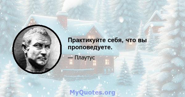 Практикуйте себя, что вы проповедуете.