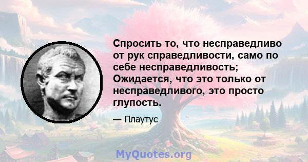 Спросить то, что несправедливо от рук справедливости, само по себе несправедливость; Ожидается, что это только от несправедливого, это просто глупость.