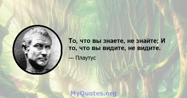 То, что вы знаете, не знайте; И то, что вы видите, не видите.