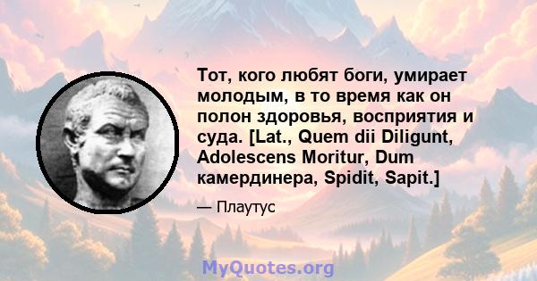 Тот, кого любят боги, умирает молодым, в то время как он полон здоровья, восприятия и суда. [Lat., Quem dii Diligunt, Adolescens Moritur, Dum камердинера, Spidit, Sapit.]