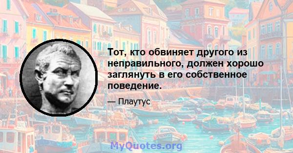 Тот, кто обвиняет другого из неправильного, должен хорошо заглянуть в его собственное поведение.