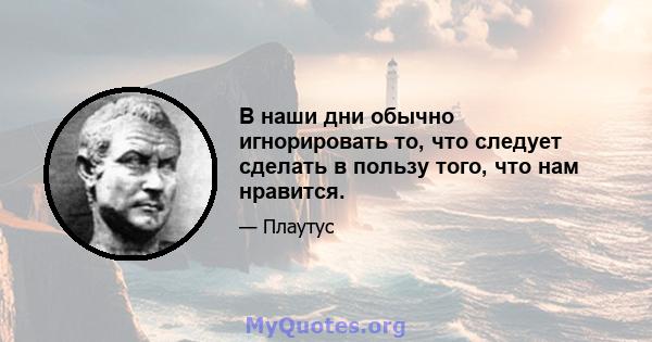 В наши дни обычно игнорировать то, что следует сделать в пользу того, что нам нравится.