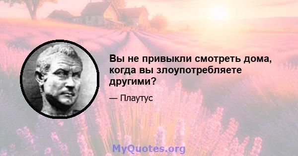 Вы не привыкли смотреть дома, когда вы злоупотребляете другими?