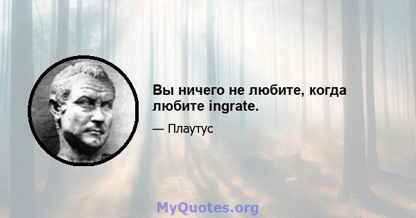 Вы ничего не любите, когда любите ingrate.