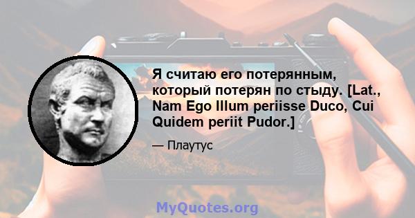 Я считаю его потерянным, который потерян по стыду. [Lat., Nam Ego Illum periisse Duco, Cui Quidem periit Pudor.]