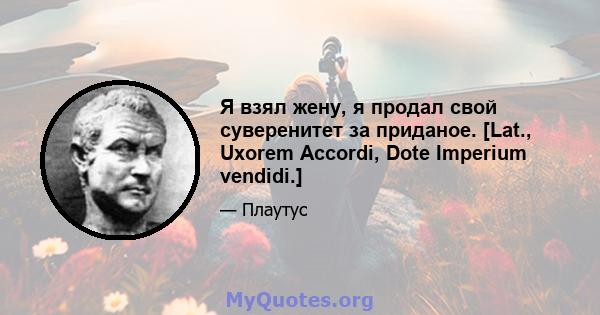 Я взял жену, я продал свой суверенитет за приданое. [Lat., Uxorem Accordi, Dote Imperium vendidi.]