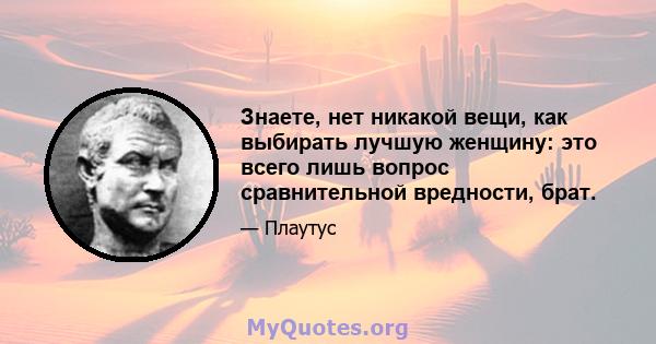 Знаете, нет никакой вещи, как выбирать лучшую женщину: это всего лишь вопрос сравнительной вредности, брат.