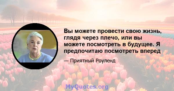 Вы можете провести свою жизнь, глядя через плечо, или вы можете посмотреть в будущее. Я предпочитаю посмотреть вперед