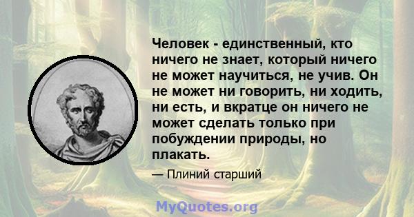 Человек - единственный, кто ничего не знает, который ничего не может научиться, не учив. Он не может ни говорить, ни ходить, ни есть, и вкратце он ничего не может сделать только при побуждении природы, но плакать.