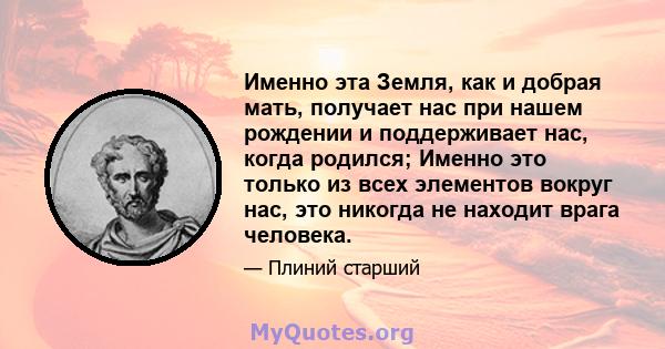 Именно эта Земля, как и добрая мать, получает нас при нашем рождении и поддерживает нас, когда родился; Именно это только из всех элементов вокруг нас, это никогда не находит врага человека.