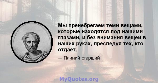 Мы пренебрегаем теми вещами, которые находятся под нашими глазами, и без внимания вещей в наших руках, преследуя тех, кто отдает.