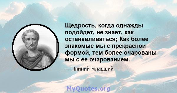 Щедрость, когда однажды подойдет, не знает, как останавливаться; Как более знакомые мы с прекрасной формой, тем более очарованы мы с ее очарованием.