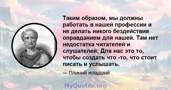 Таким образом, мы должны работать в нашей профессии и не делать никого бездействия оправданием для нашей. Там нет недостатка читателей и слушателей; Для нас это то, чтобы создать что -то, что стоит писать и услышать.