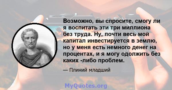 Возможно, вы спросите, смогу ли я воспитать эти три миллиона без труда. Ну, почти весь мой капитал инвестируется в землю, но у меня есть немного денег на процентах, и я могу одолжить без каких -либо проблем.