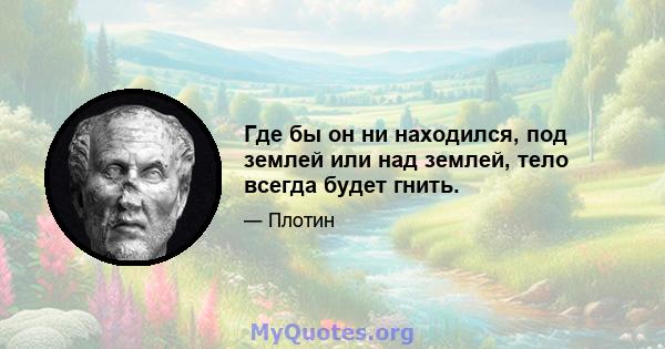 Где бы он ни находился, под землей или над землей, тело всегда будет гнить.