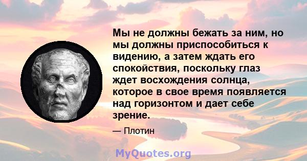 Мы не должны бежать за ним, но мы должны приспособиться к видению, а затем ждать его спокойствия, поскольку глаз ждет восхождения солнца, которое в свое время появляется над горизонтом и дает себе зрение.