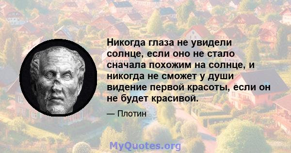 Никогда глаза не увидели солнце, если оно не стало сначала похожим на солнце, и никогда не сможет у души видение первой красоты, если он не будет красивой.