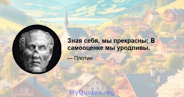 Зная себя, мы прекрасны; В самооценке мы уродливы.