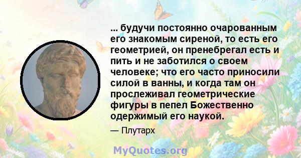 ... будучи постоянно очарованным его знакомым сиреной, то есть его геометрией, он пренебрегал есть и пить и не заботился о своем человеке; что его часто приносили силой в ванны, и когда там он прослеживал геометрические 