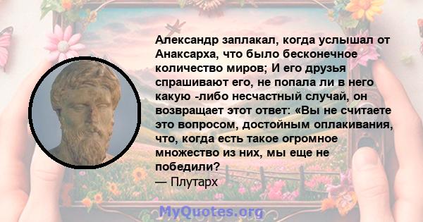 Александр заплакал, когда услышал от Анаксарха, что было бесконечное количество миров; И его друзья спрашивают его, не попала ли в него какую -либо несчастный случай, он возвращает этот ответ: «Вы не считаете это