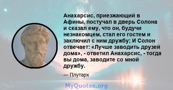 Анахарсис, приезжающий в Афины, постучал в дверь Солона и сказал ему, что он, будучи незнакомцем, стал его гостем и заключил с ним дружбу; И Солон отвечает: «Лучше заводить друзей дома», - ответил Анахарсис, - тогда вы