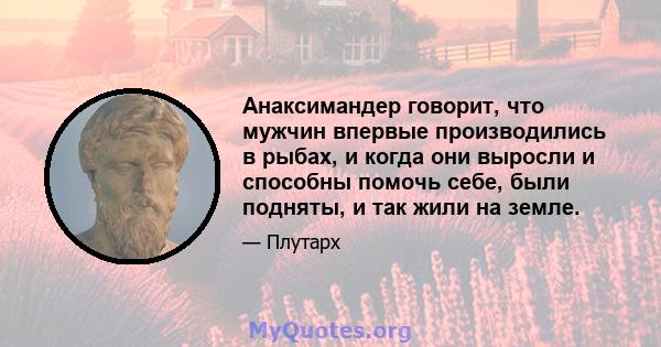 Анаксимандер говорит, что мужчин впервые производились в рыбах, и когда они выросли и способны помочь себе, были подняты, и так жили на земле.