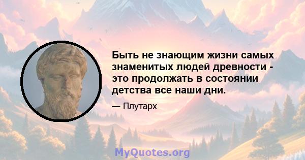 Быть не знающим жизни самых знаменитых людей древности - это продолжать в состоянии детства все наши дни.