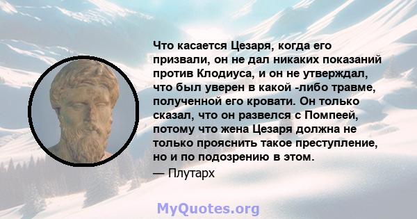 Что касается Цезаря, когда его призвали, он не дал никаких показаний против Клодиуса, и он не утверждал, что был уверен в какой -либо травме, полученной его кровати. Он только сказал, что он развелся с Помпеей, потому