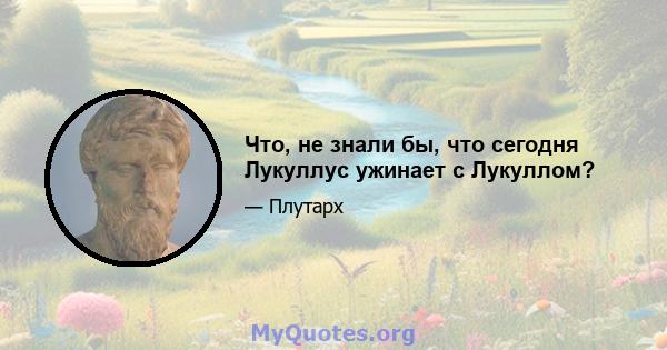 Что, не знали бы, что сегодня Лукуллус ужинает с Лукуллом?