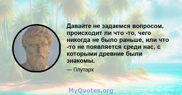 Давайте не задаемся вопросом, происходит ли что -то, чего никогда не было раньше, или что -то не появляется среди нас, с которыми древние были знакомы.