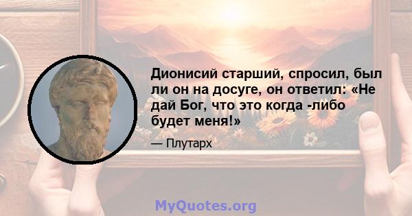 Дионисий старший, спросил, был ли он на досуге, он ответил: «Не дай Бог, что это когда -либо будет меня!»