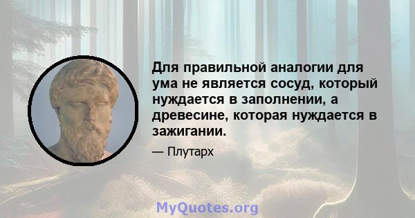 Для правильной аналогии для ума не является сосуд, который нуждается в заполнении, а древесине, которая нуждается в зажигании.