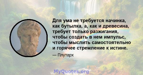 Для ума не требуется начинка, как бутылка, а, как и древесина, требует только разжигания, чтобы создать в нем импульс, чтобы мыслить самостоятельно и горячее стремление к истине.