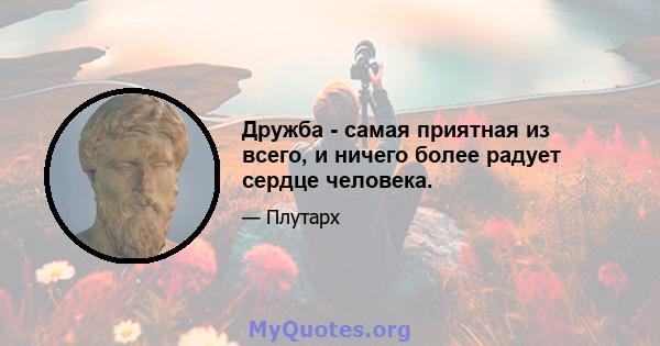 Дружба - самая приятная из всего, и ничего более радует сердце человека.