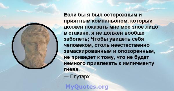 Если бы я был осторожным и приятным компаньоном, который должен показать мне мое злое лицо в стакане, я не должен вообще заболеть; Чтобы увидеть себя человеком, столь неестественно замаскированным и опозоренным, не