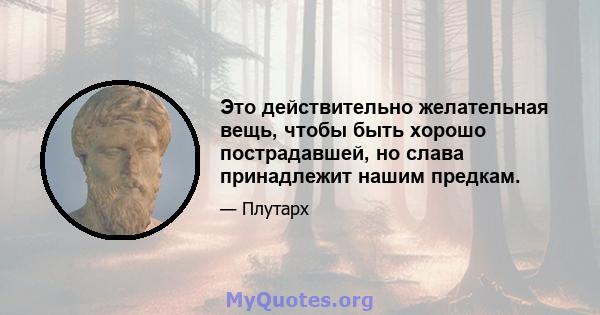 Это действительно желательная вещь, чтобы быть хорошо пострадавшей, но слава принадлежит нашим предкам.