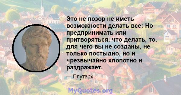 Это не позор не иметь возможности делать все; Но предпринимать или притворяться, что делать, то, для чего вы не созданы, не только постыдно, но и чрезвычайно хлопотно и раздражает.